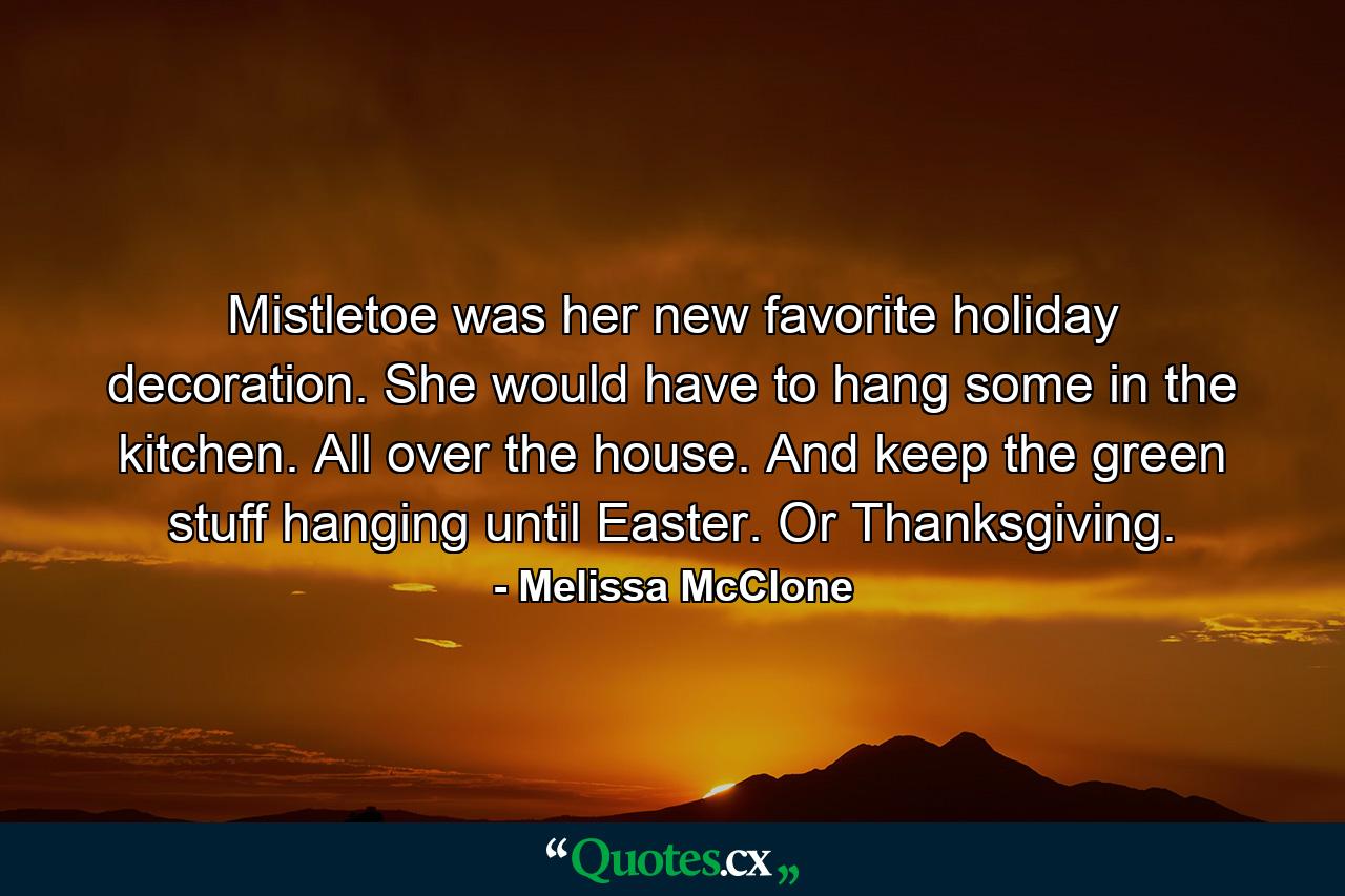 Mistletoe was her new favorite holiday decoration. She would have to hang some in the kitchen. All over the house. And keep the green stuff hanging until Easter. Or Thanksgiving. - Quote by Melissa McClone