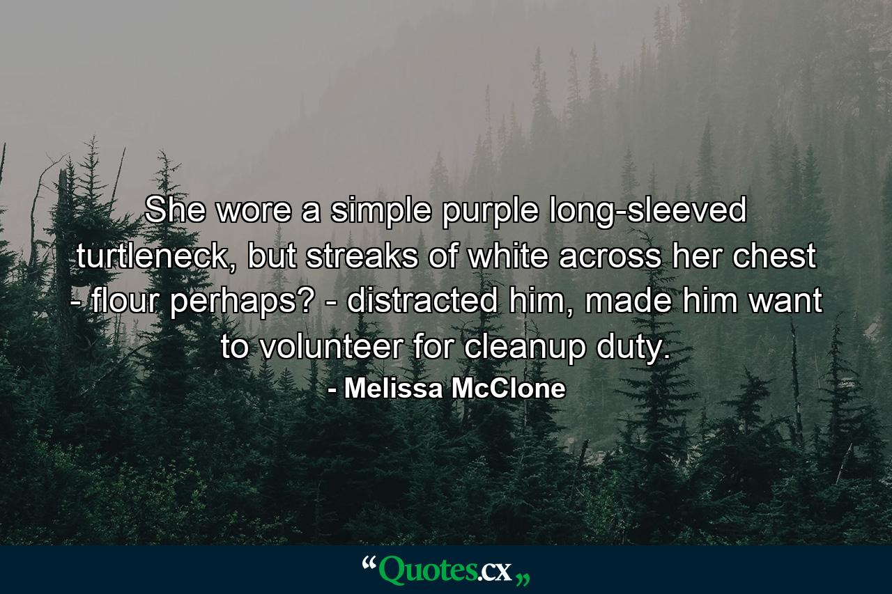 She wore a simple purple long-sleeved turtleneck, but streaks of white across her chest - flour perhaps? - distracted him, made him want to volunteer for cleanup duty. - Quote by Melissa McClone