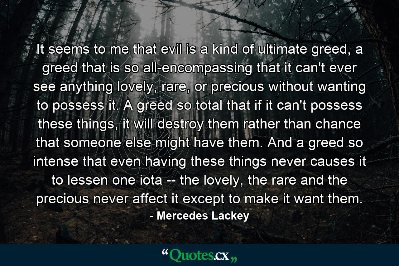 It seems to me that evil is a kind of ultimate greed, a greed that is so all-encompassing that it can't ever see anything lovely, rare, or precious without wanting to possess it. A greed so total that if it can't possess these things, it will destroy them rather than chance that someone else might have them. And a greed so intense that even having these things never causes it to lessen one iota -- the lovely, the rare and the precious never affect it except to make it want them. - Quote by Mercedes Lackey