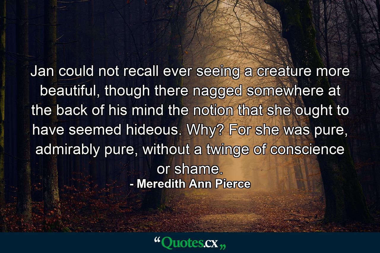 Jan could not recall ever seeing a creature more beautiful, though there nagged somewhere at the back of his mind the notion that she ought to have seemed hideous. Why? For she was pure, admirably pure, without a twinge of conscience or shame. - Quote by Meredith Ann Pierce