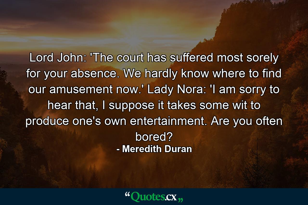 Lord John: 'The court has suffered most sorely for your absence. We hardly know where to find our amusement now.' Lady Nora: 'I am sorry to hear that, I suppose it takes some wit to produce one's own entertainment. Are you often bored? - Quote by Meredith Duran