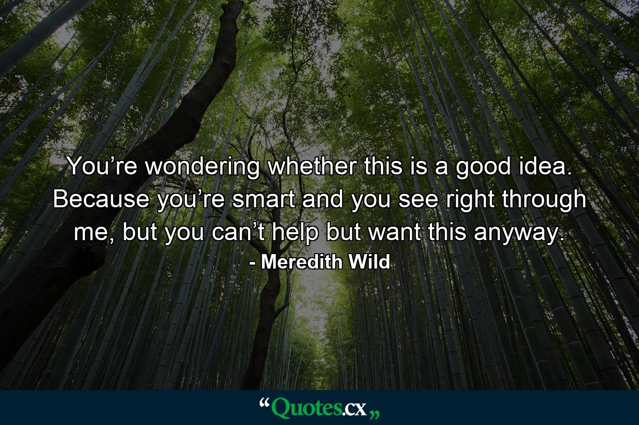 You’re wondering whether this is a good idea. Because you’re smart and you see right through me, but you can’t help but want this anyway. - Quote by Meredith Wild