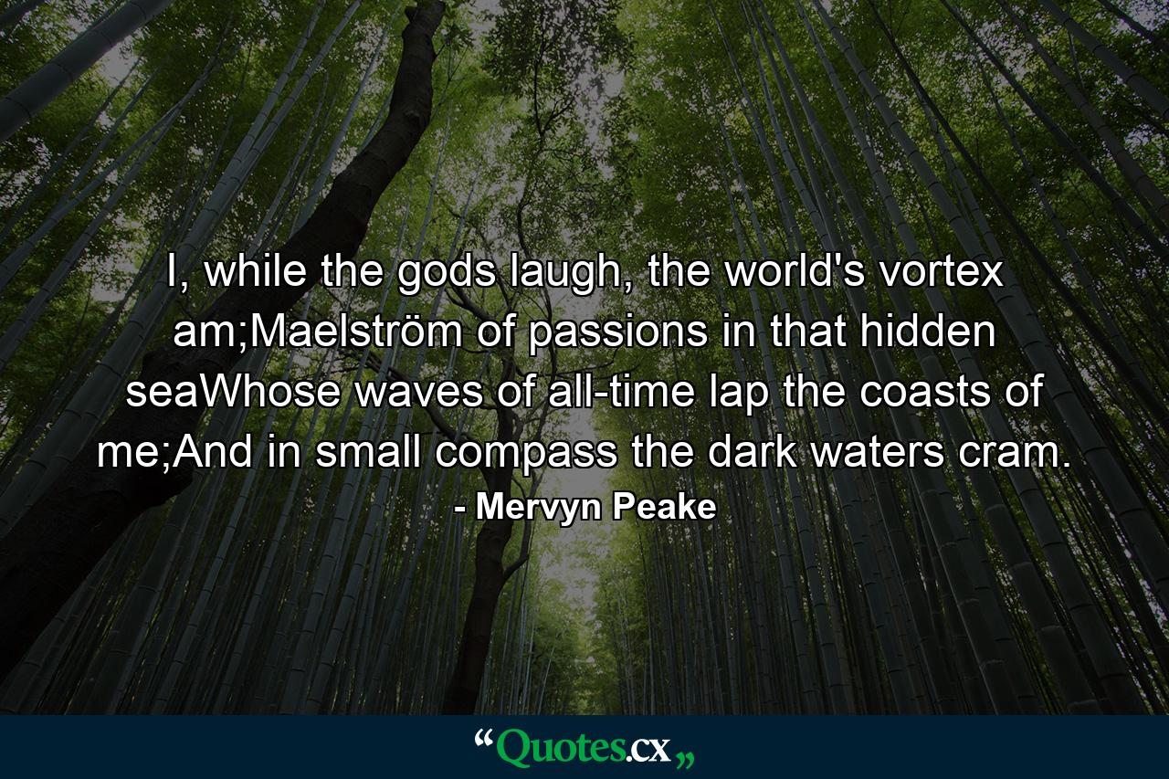 I, while the gods laugh, the world's vortex am;Maelström of passions in that hidden seaWhose waves of all-time lap the coasts of me;And in small compass the dark waters cram. - Quote by Mervyn Peake