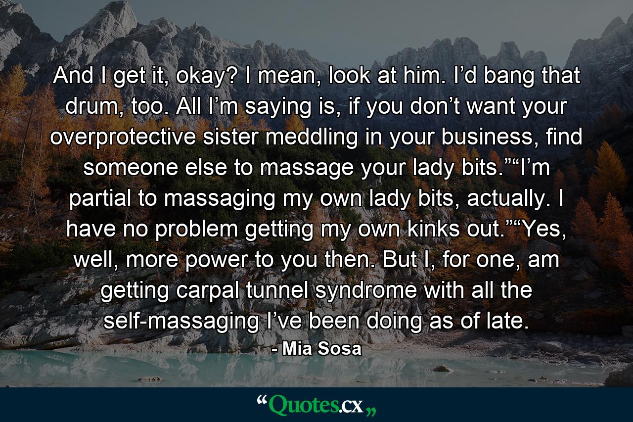 And I get it, okay? I mean, look at him. I’d bang that drum, too. All I’m saying is, if you don’t want your overprotective sister meddling in your business, find someone else to massage your lady bits.”“I’m partial to massaging my own lady bits, actually. I have no problem getting my own kinks out.”“Yes, well, more power to you then. But I, for one, am getting carpal tunnel syndrome with all the self-massaging I’ve been doing as of late. - Quote by Mia Sosa