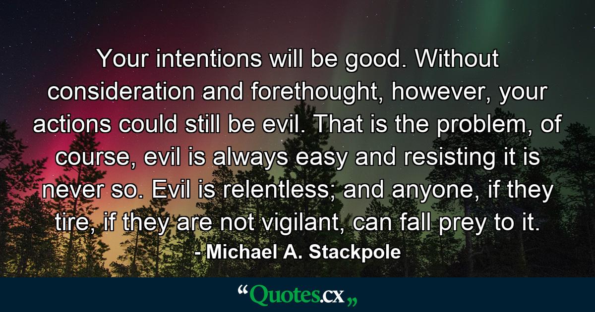 Your intentions will be good. Without consideration and forethought, however, your actions could still be evil. That is the problem, of course, evil is always easy and resisting it is never so. Evil is relentless; and anyone, if they tire, if they are not vigilant, can fall prey to it. - Quote by Michael A. Stackpole