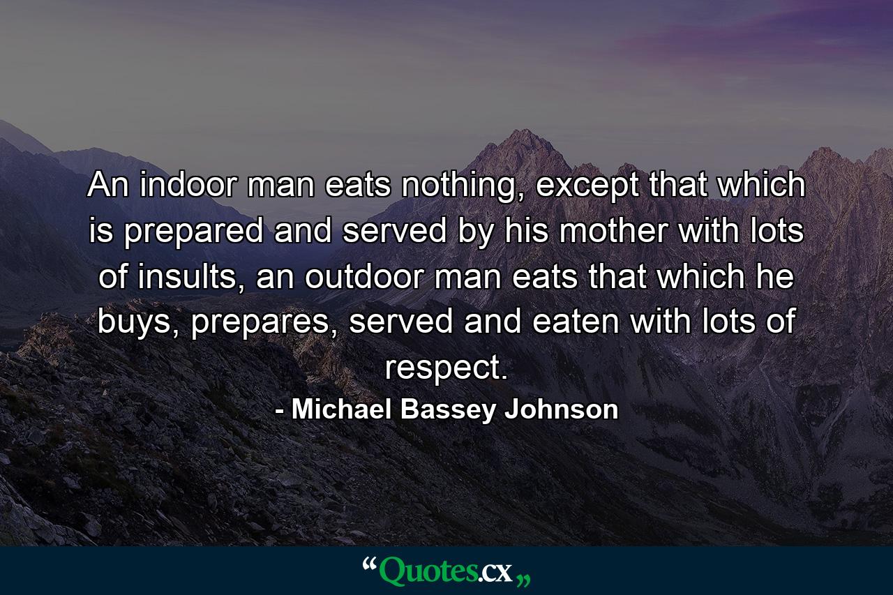 An indoor man eats nothing, except that which is prepared and served by his mother with lots of insults, an outdoor man eats that which he buys, prepares, served and eaten with lots of respect. - Quote by Michael Bassey Johnson