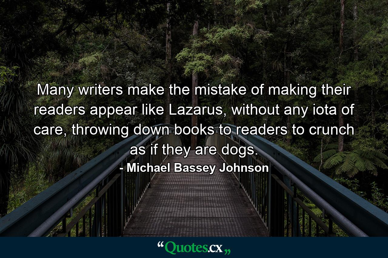 Many writers make the mistake of making their readers appear like Lazarus, without any iota of care, throwing down books to readers to crunch as if they are dogs. - Quote by Michael Bassey Johnson