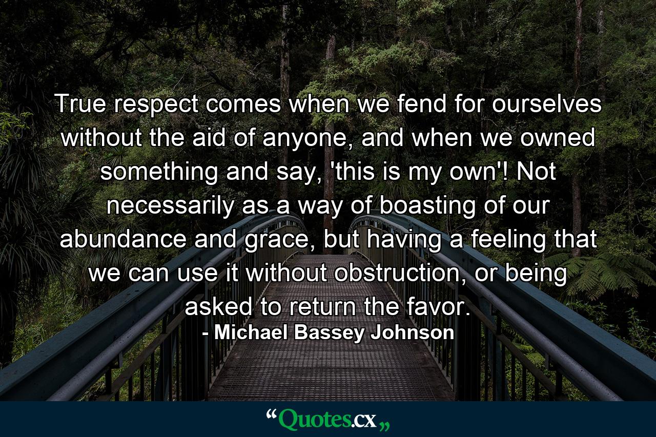 True respect comes when we fend for ourselves without the aid of anyone, and when we owned something and say, 'this is my own'! Not necessarily as a way of boasting of our abundance and grace, but having a feeling that we can use it without obstruction, or being asked to return the favor. - Quote by Michael Bassey Johnson