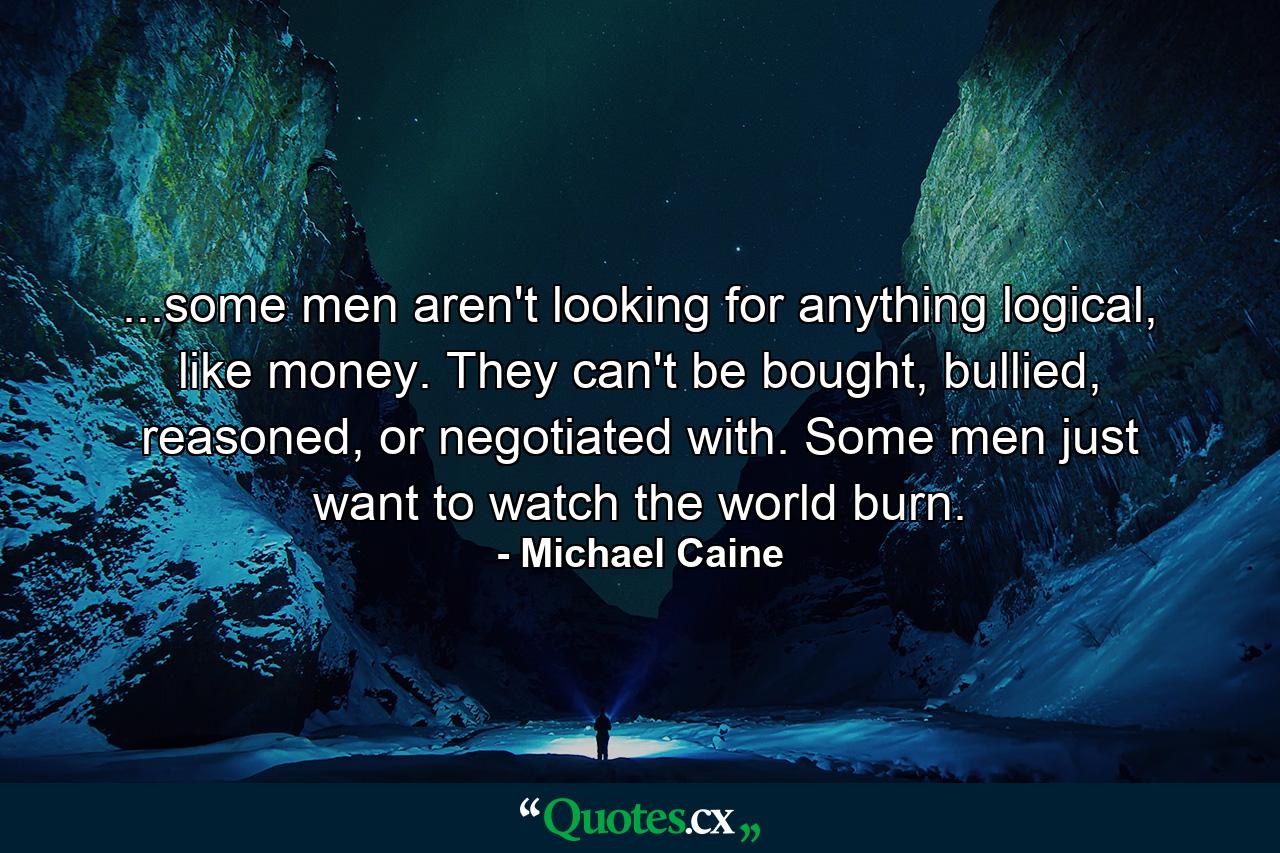 ...some men aren't looking for anything logical, like money. They can't be bought, bullied, reasoned, or negotiated with. Some men just want to watch the world burn. - Quote by Michael Caine