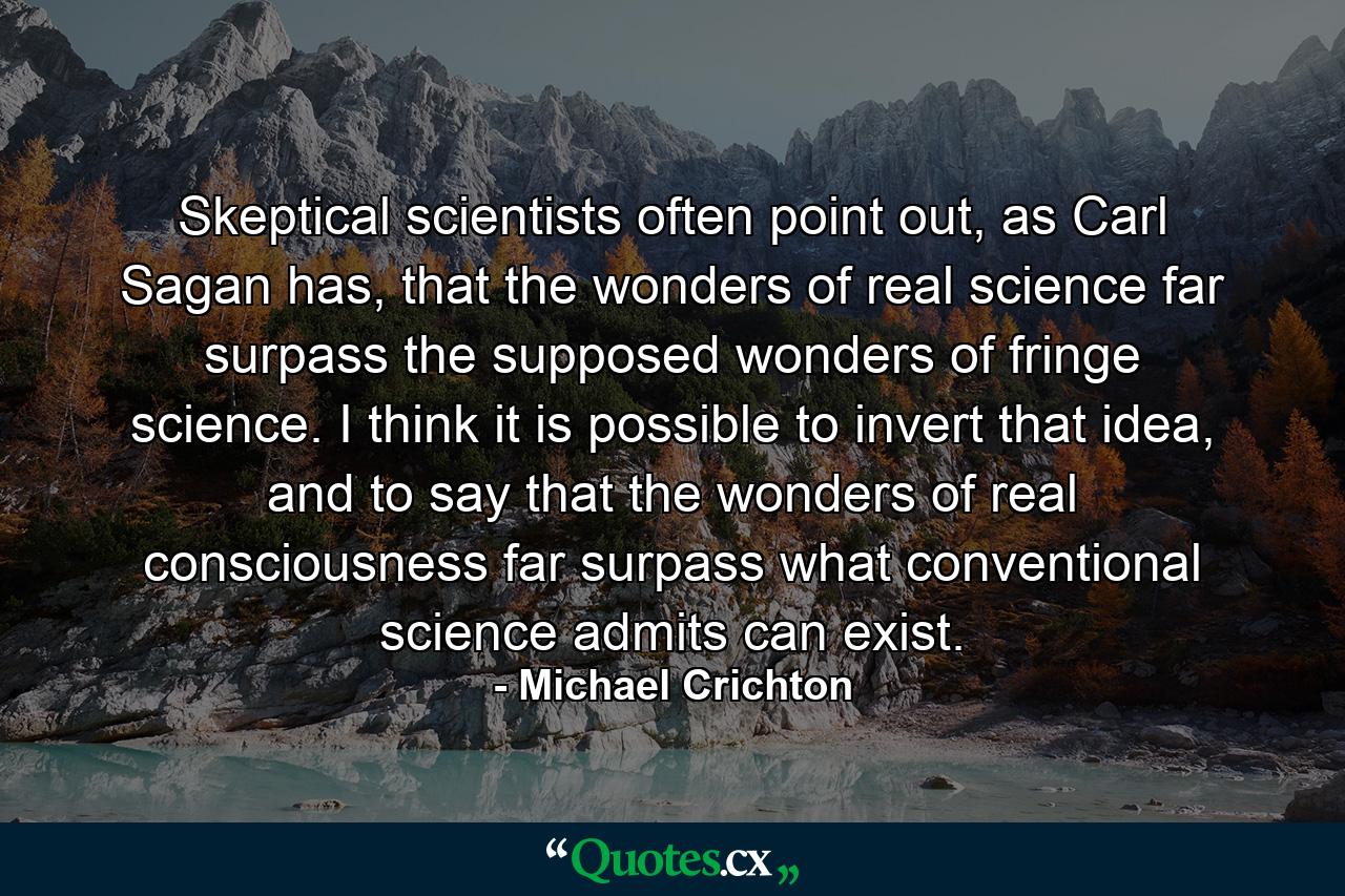 Skeptical scientists often point out, as Carl Sagan has, that the wonders of real science far surpass the supposed wonders of fringe science. I think it is possible to invert that idea, and to say that the wonders of real consciousness far surpass what conventional science admits can exist. - Quote by Michael Crichton