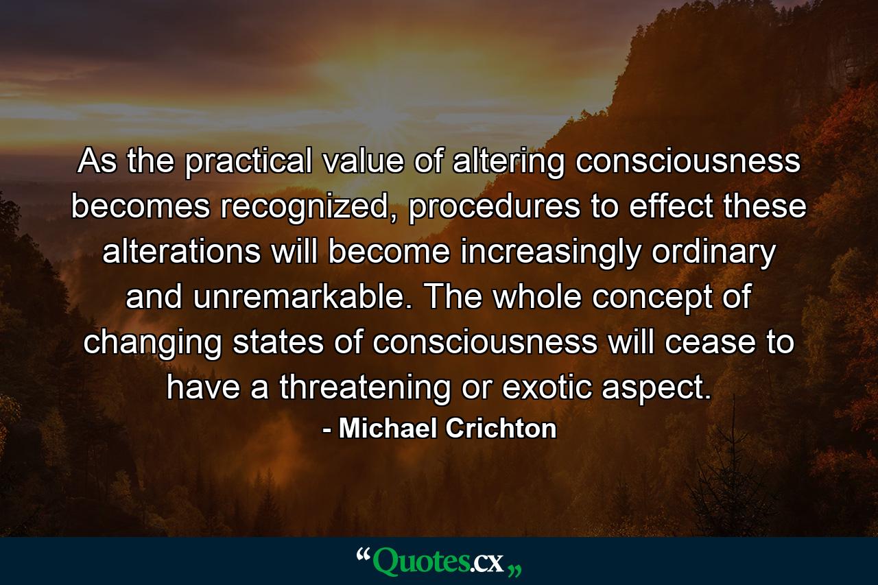 As the practical value of altering consciousness becomes recognized, procedures to effect these alterations will become increasingly ordinary and unremarkable. The whole concept of changing states of consciousness will cease to have a threatening or exotic aspect. - Quote by Michael Crichton