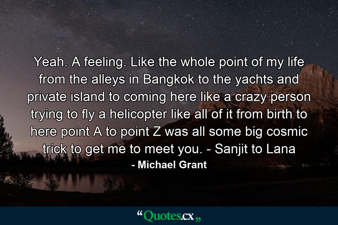 Yeah. A feeling. Like the whole point of my life from the alleys in Bangkok to the yachts and private island to coming here like a crazy person trying to fly a helicopter like all of it from birth to here point A to point Z was all some big cosmic trick to get me to meet you. - Sanjit to Lana - Quote by Michael Grant