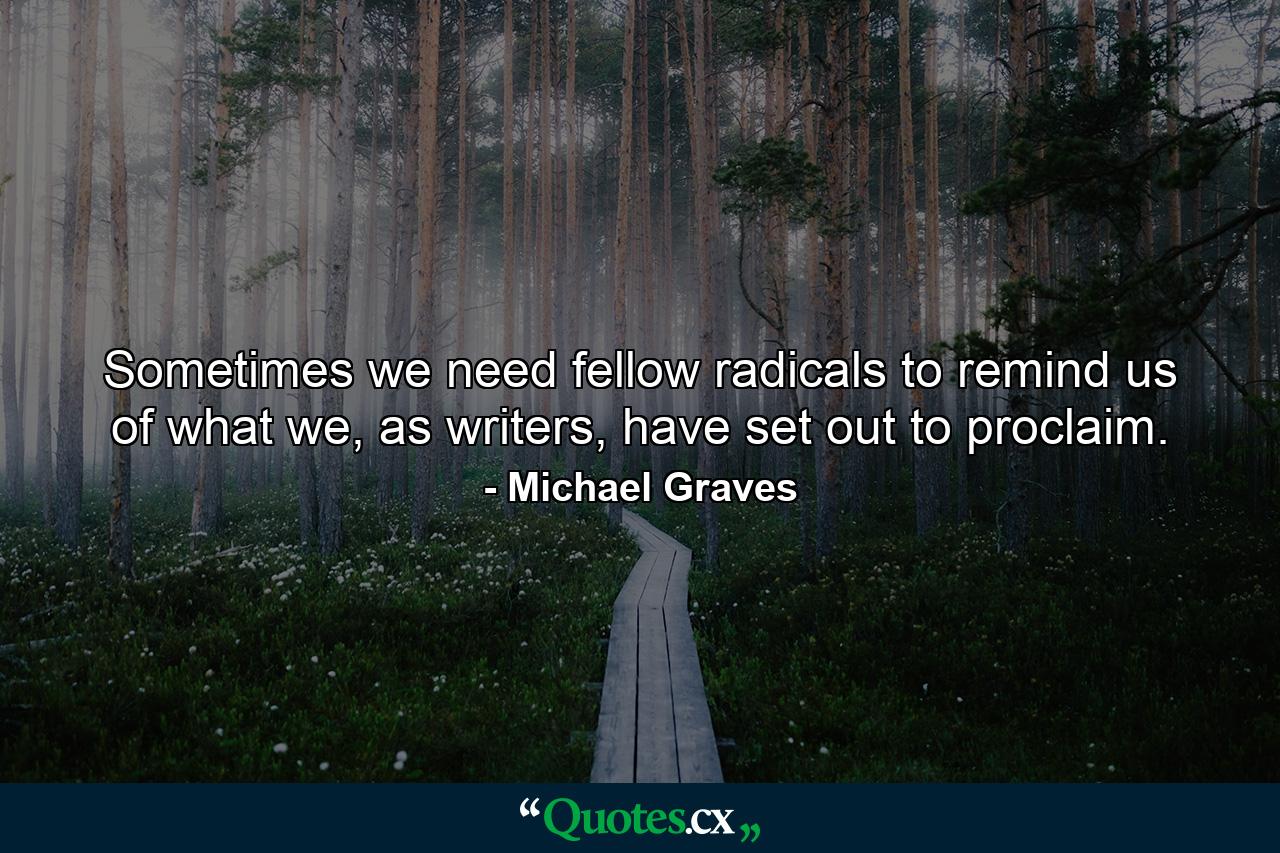 Sometimes we need fellow radicals to remind us of what we, as writers, have set out to proclaim. - Quote by Michael Graves