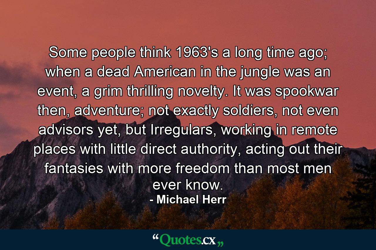 Some people think 1963's a long time ago; when a dead American in the jungle was an event, a grim thrilling novelty. It was spookwar then, adventure; not exactly soldiers, not even advisors yet, but Irregulars, working in remote places with little direct authority, acting out their fantasies with more freedom than most men ever know. - Quote by Michael Herr