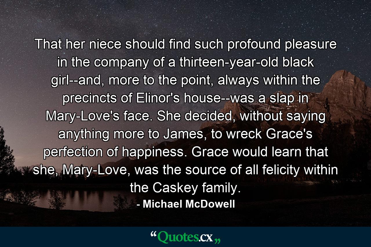 That her niece should find such profound pleasure in the company of a thirteen-year-old black girl--and, more to the point, always within the precincts of Elinor's house--was a slap in Mary-Love's face. She decided, without saying anything more to James, to wreck Grace's perfection of happiness. Grace would learn that she, Mary-Love, was the source of all felicity within the Caskey family. - Quote by Michael McDowell