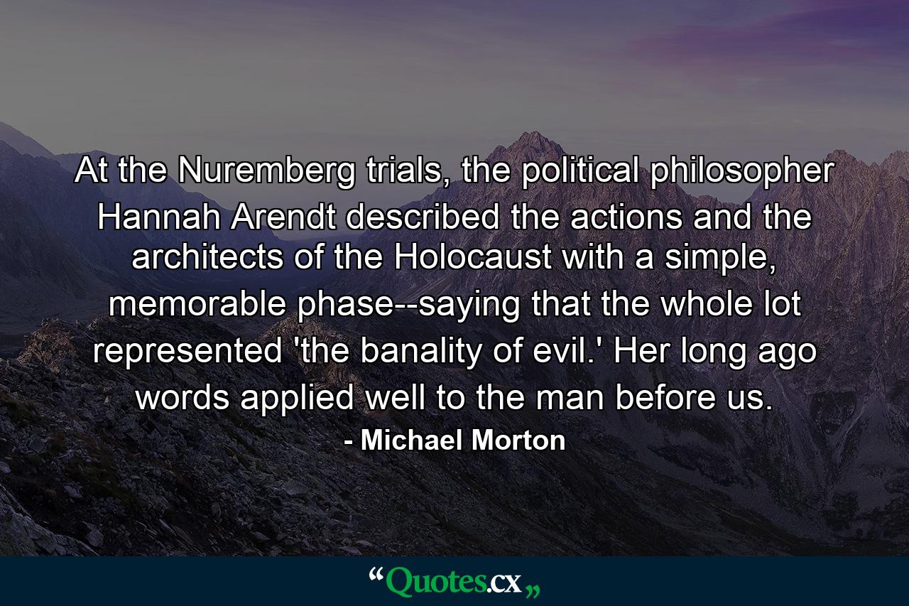 At the Nuremberg trials, the political philosopher Hannah Arendt described the actions and the architects of the Holocaust with a simple, memorable phase--saying that the whole lot represented 'the banality of evil.' Her long ago words applied well to the man before us. - Quote by Michael Morton