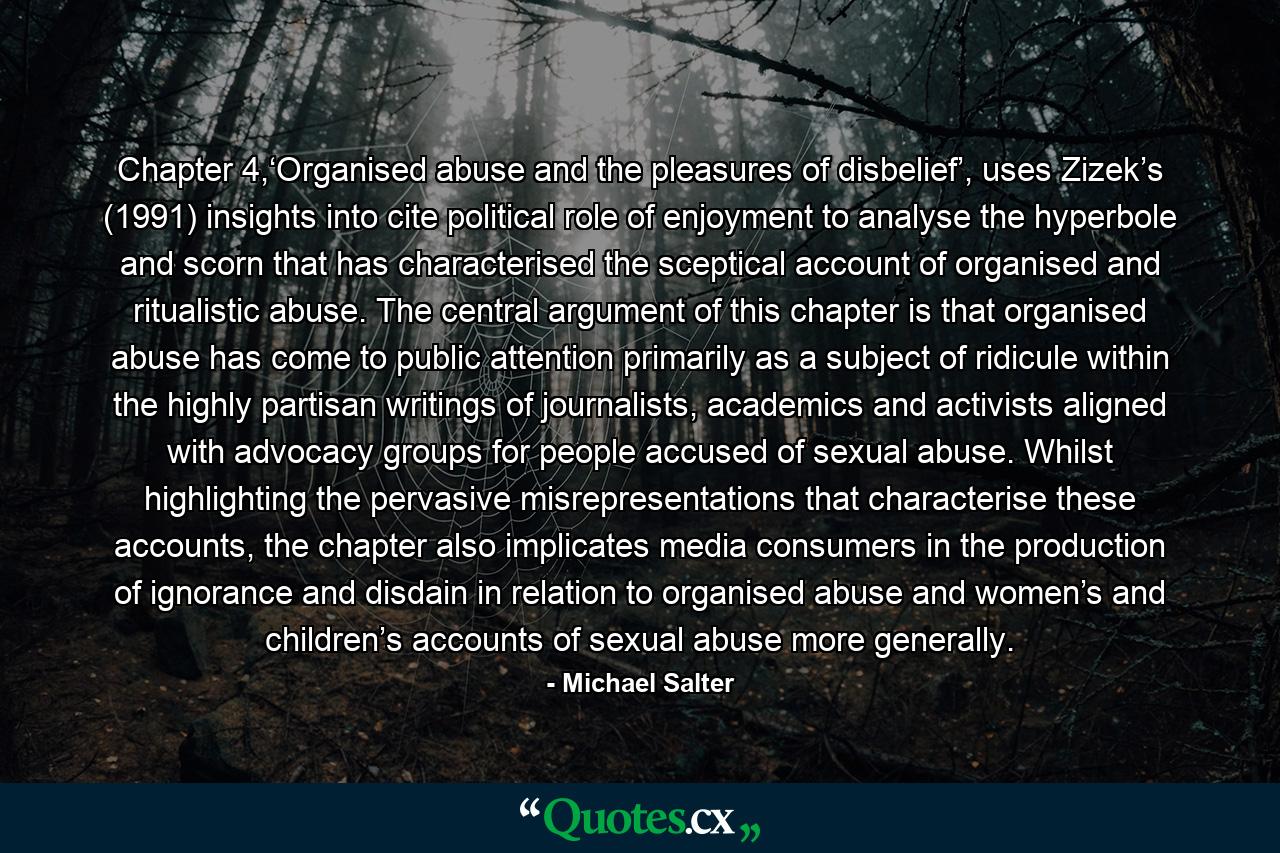 Chapter 4,‘Organised abuse and the pleasures of disbelief’, uses Zizek’s (1991) insights into cite political role of enjoyment to analyse the hyperbole and scorn that has characterised the sceptical account of organised and ritualistic abuse. The central argument of this chapter is that organised abuse has come to public attention primarily as a subject of ridicule within the highly partisan writings of journalists, academics and activists aligned with advocacy groups for people accused of sexual abuse. Whilst highlighting the pervasive misrepresentations that characterise these accounts, the chapter also implicates media consumers in the production of ignorance and disdain in relation to organised abuse and women’s and children’s accounts of sexual abuse more generally. - Quote by Michael Salter