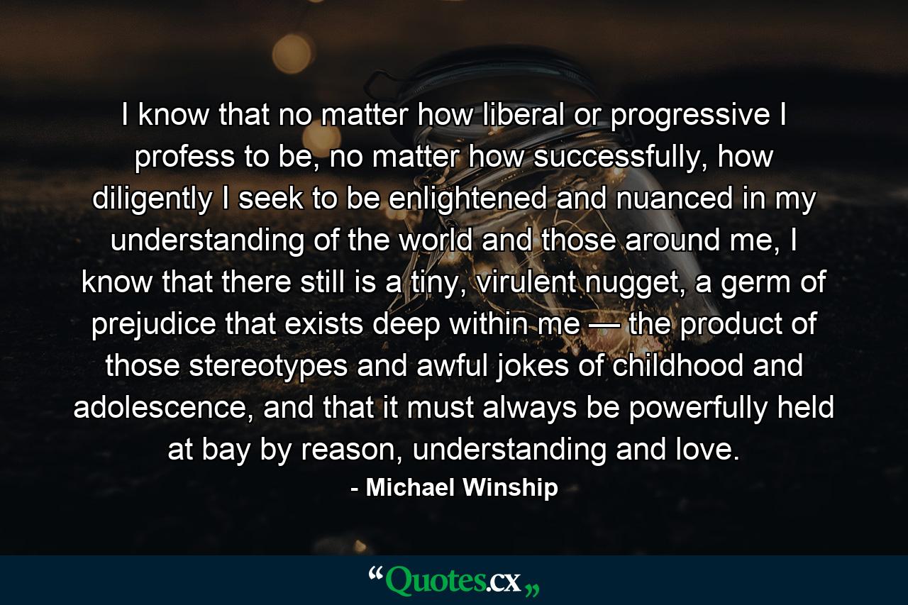 I know that no matter how liberal or progressive I profess to be, no matter how successfully, how diligently I seek to be enlightened and nuanced in my understanding of the world and those around me, I know that there still is a tiny, virulent nugget, a germ of prejudice that exists deep within me — the product of those stereotypes and awful jokes of childhood and adolescence, and that it must always be powerfully held at bay by reason, understanding and love. - Quote by Michael Winship