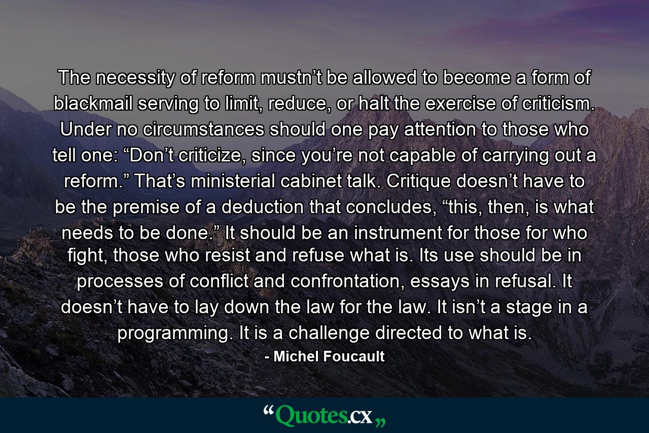 The necessity of reform mustn’t be allowed to become a form of blackmail serving to limit, reduce, or halt the exercise of criticism. Under no circumstances should one pay attention to those who tell one: “Don’t criticize, since you’re not capable of carrying out a reform.” That’s ministerial cabinet talk. Critique doesn’t have to be the premise of a deduction that concludes, “this, then, is what needs to be done.” It should be an instrument for those for who fight, those who resist and refuse what is. Its use should be in processes of conflict and confrontation, essays in refusal. It doesn’t have to lay down the law for the law. It isn’t a stage in a programming. It is a challenge directed to what is. - Quote by Michel Foucault