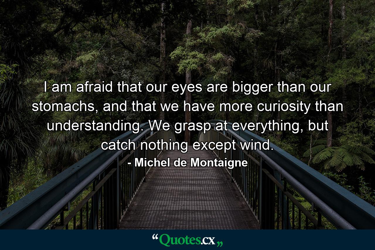 I am afraid that our eyes are bigger than our stomachs, and that we have more curiosity than understanding. We grasp at everything, but catch nothing except wind. - Quote by Michel de Montaigne