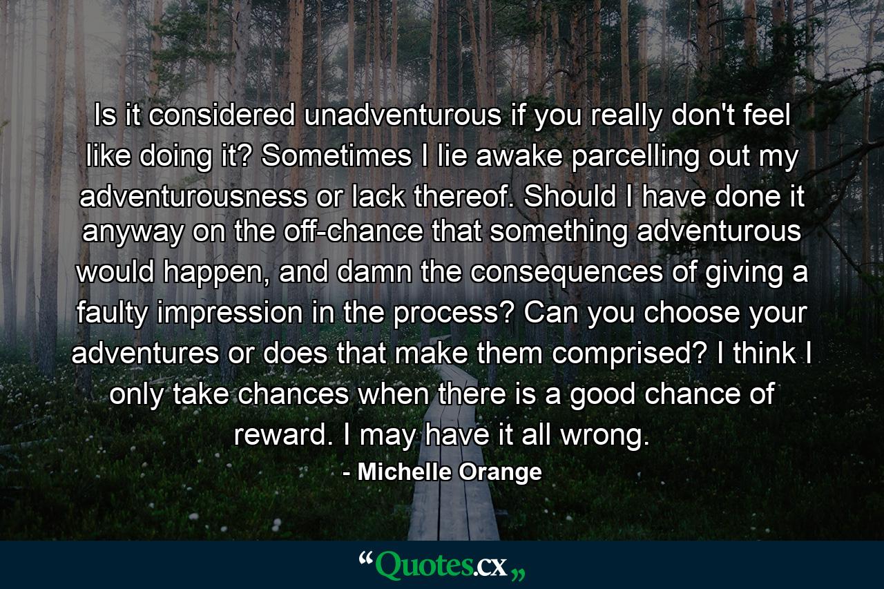 Is it considered unadventurous if you really don't feel like doing it? Sometimes I lie awake parcelling out my adventurousness or lack thereof. Should I have done it anyway on the off-chance that something adventurous would happen, and damn the consequences of giving a faulty impression in the process? Can you choose your adventures or does that make them comprised? I think I only take chances when there is a good chance of reward. I may have it all wrong. - Quote by Michelle Orange