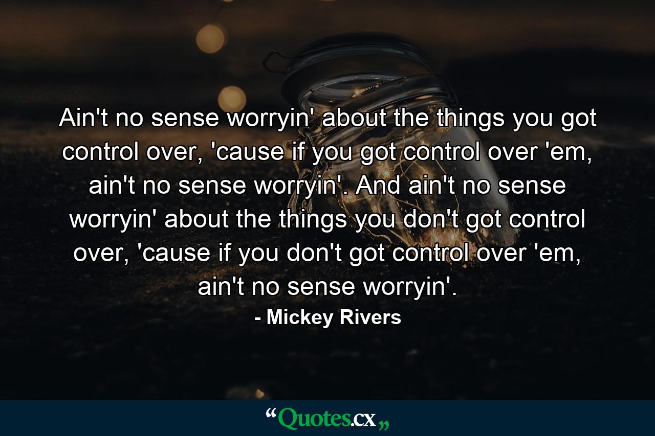 Ain't no sense worryin' about the things you got control over, 'cause if you got control over 'em, ain't no sense worryin'. And ain't no sense worryin' about the things you don't got control over, 'cause if you don't got control over 'em, ain't no sense worryin'. - Quote by Mickey Rivers