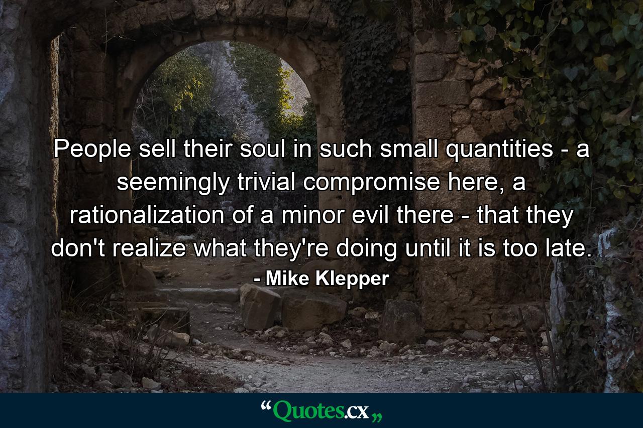 People sell their soul in such small quantities - a seemingly trivial compromise here, a rationalization of a minor evil there - that they don't realize what they're doing until it is too late. - Quote by Mike Klepper