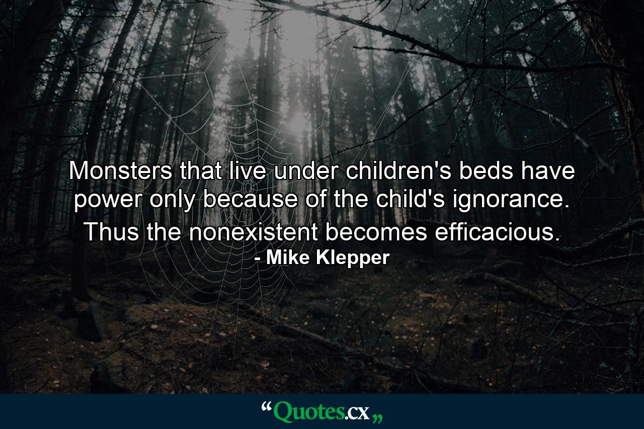 Monsters that live under children's beds have power only because of the child's ignorance. Thus the nonexistent becomes efficacious. - Quote by Mike Klepper