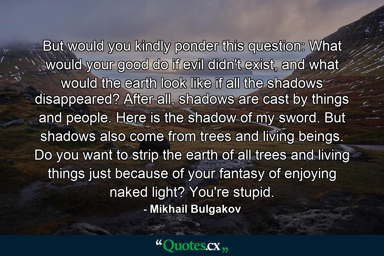 But would you kindly ponder this question: What would your good do if evil didn't exist, and what would the earth look like if all the shadows disappeared? After all, shadows are cast by things and people. Here is the shadow of my sword. But shadows also come from trees and living beings. Do you want to strip the earth of all trees and living things just because of your fantasy of enjoying naked light? You're stupid. - Quote by Mikhail Bulgakov