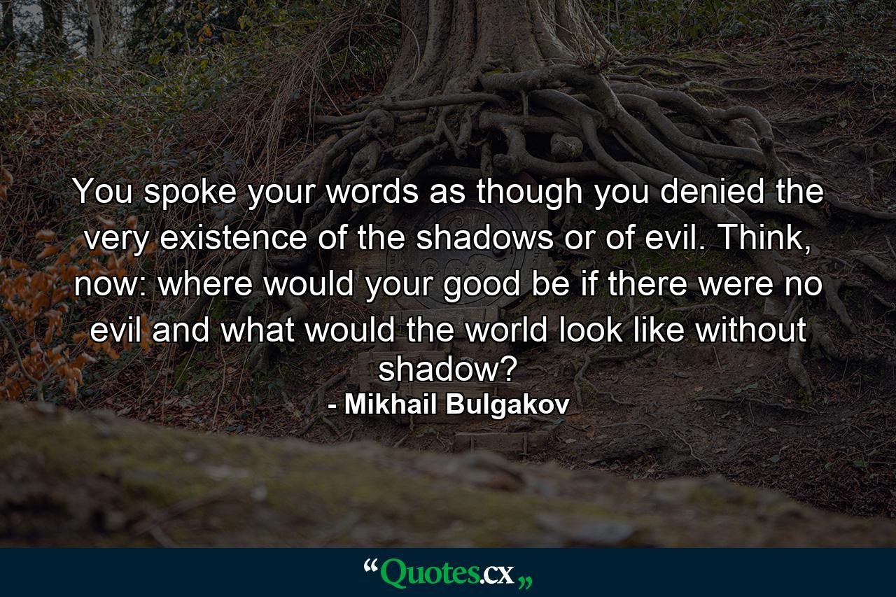 You spoke your words as though you denied the very existence of the shadows or of evil. Think, now: where would your good be if there were no evil and what would the world look like without shadow? - Quote by Mikhail Bulgakov