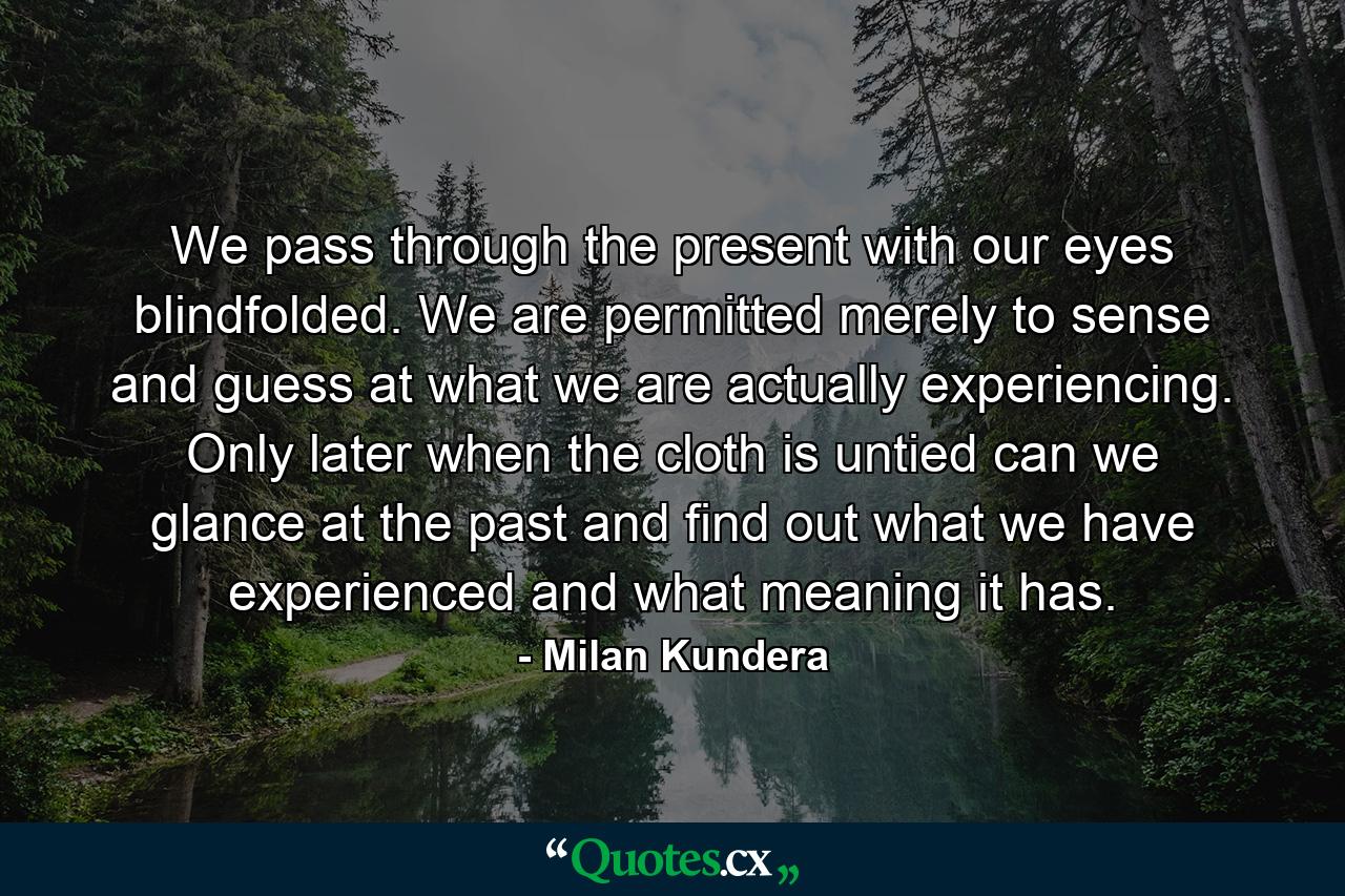 We pass through the present with our eyes blindfolded. We are permitted merely to sense and guess at what we are actually experiencing. Only later when the cloth is untied can we glance at the past and find out what we have experienced and what meaning it has. - Quote by Milan Kundera