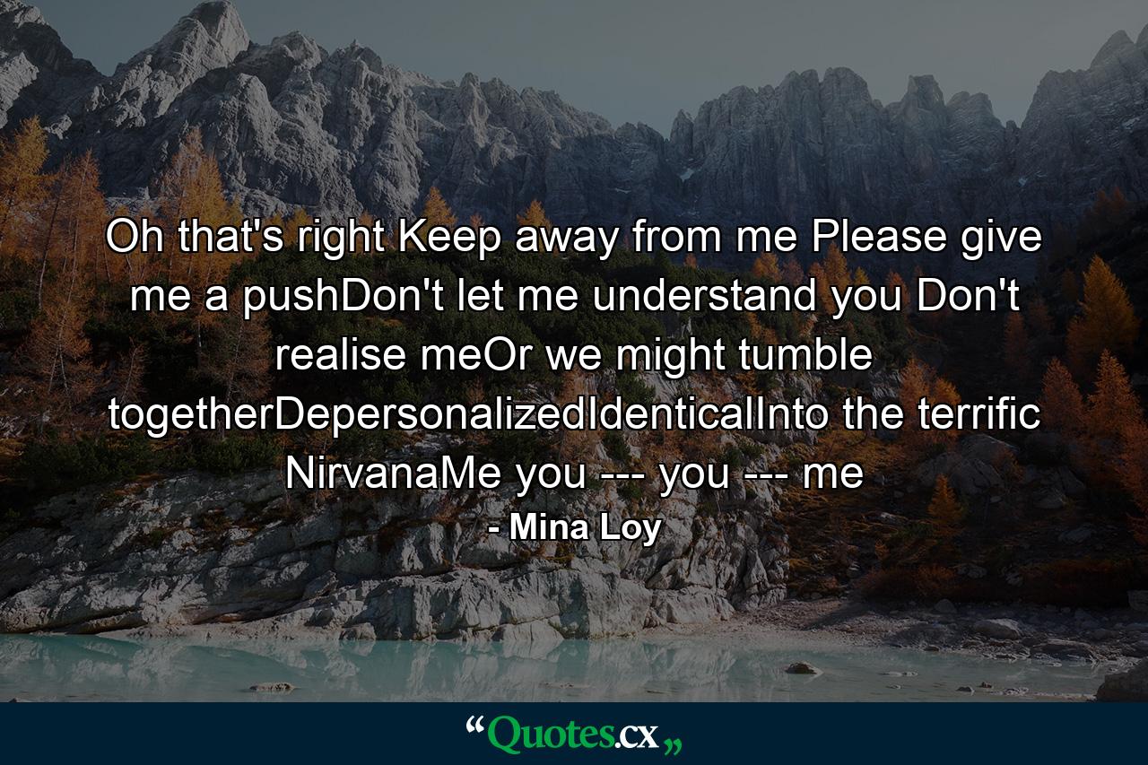 Oh that's right Keep away from me Please give me a pushDon't let me understand you Don't realise meOr we might tumble togetherDepersonalizedIdenticalInto the terrific NirvanaMe you --- you --- me - Quote by Mina Loy