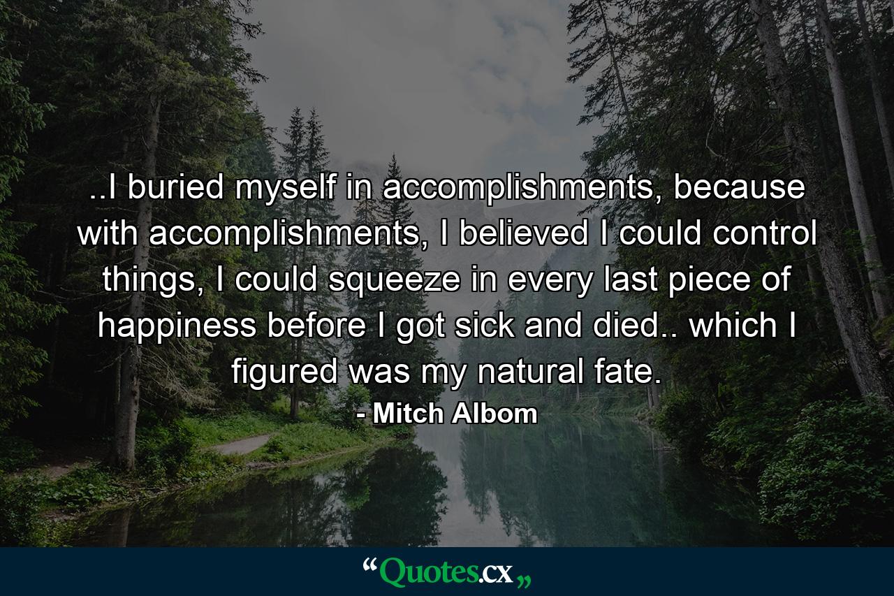 ..I buried myself in accomplishments, because with accomplishments, I believed I could control things, I could squeeze in every last piece of happiness before I got sick and died.. which I figured was my natural fate. - Quote by Mitch Albom