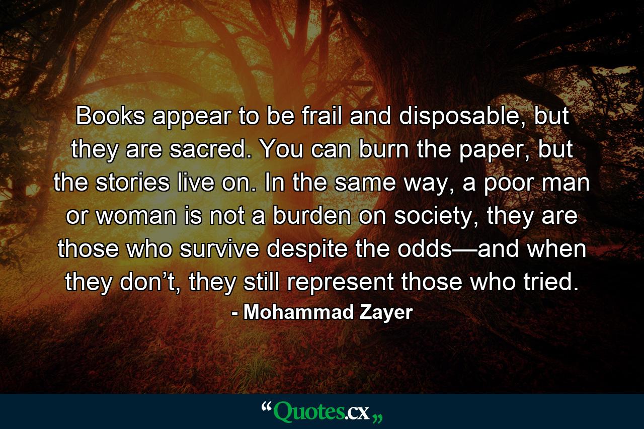 Books appear to be frail and disposable, but they are sacred. You can burn the paper, but the stories live on. In the same way, a poor man or woman is not a burden on society, they are those who survive despite the odds—and when they don’t, they still represent those who tried. - Quote by Mohammad Zayer