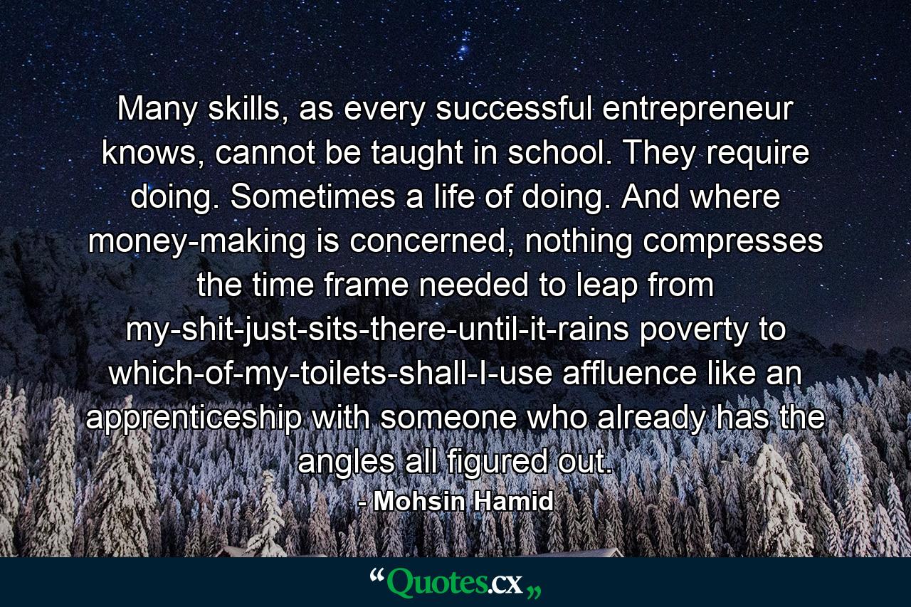 Many skills, as every successful entrepreneur knows, cannot be taught in school. They require doing. Sometimes a life of doing. And where money-making is concerned, nothing compresses the time frame needed to leap from my-shit-just-sits-there-until-it-rains poverty to which-of-my-toilets-shall-I-use affluence like an apprenticeship with someone who already has the angles all figured out. - Quote by Mohsin Hamid