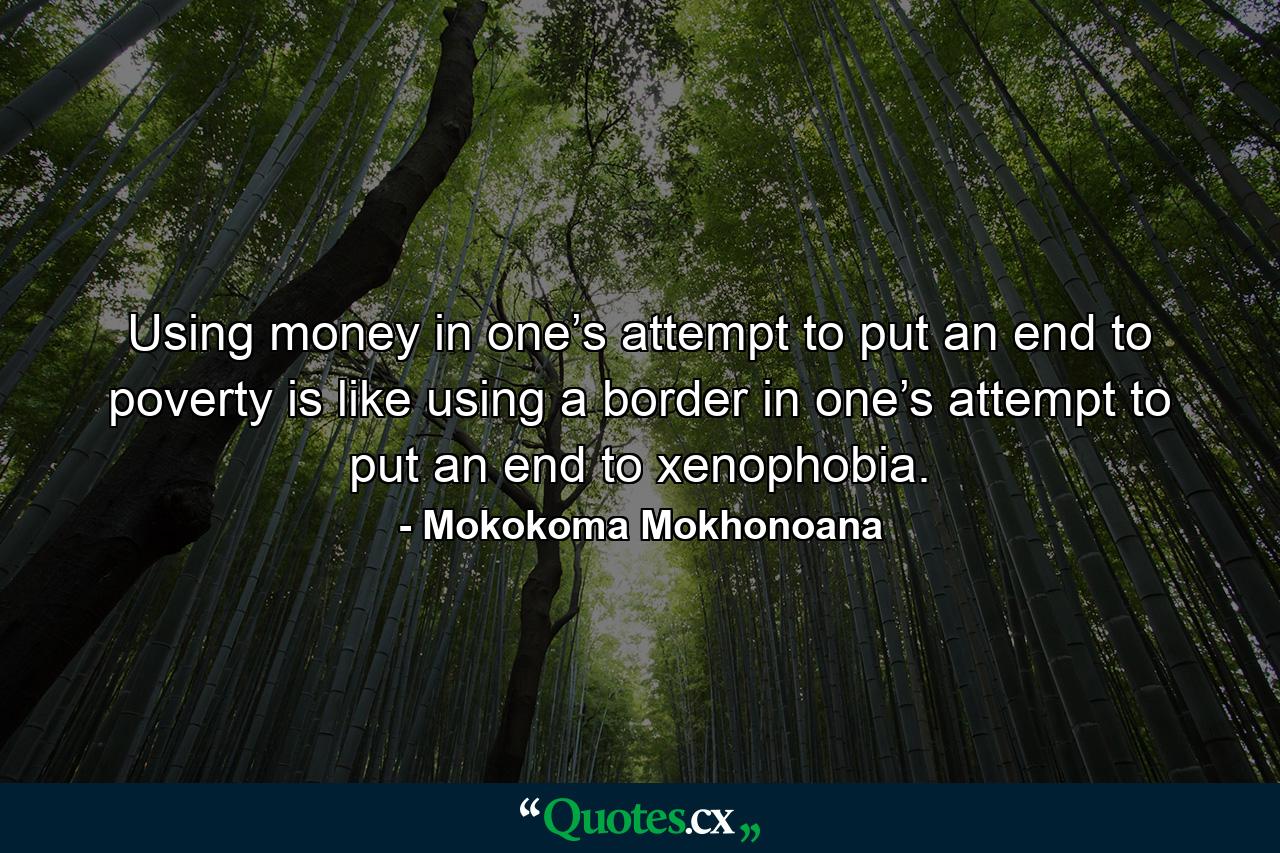 Using money in one’s attempt to put an end to poverty is like using a border in one’s attempt to put an end to xenophobia. - Quote by Mokokoma Mokhonoana