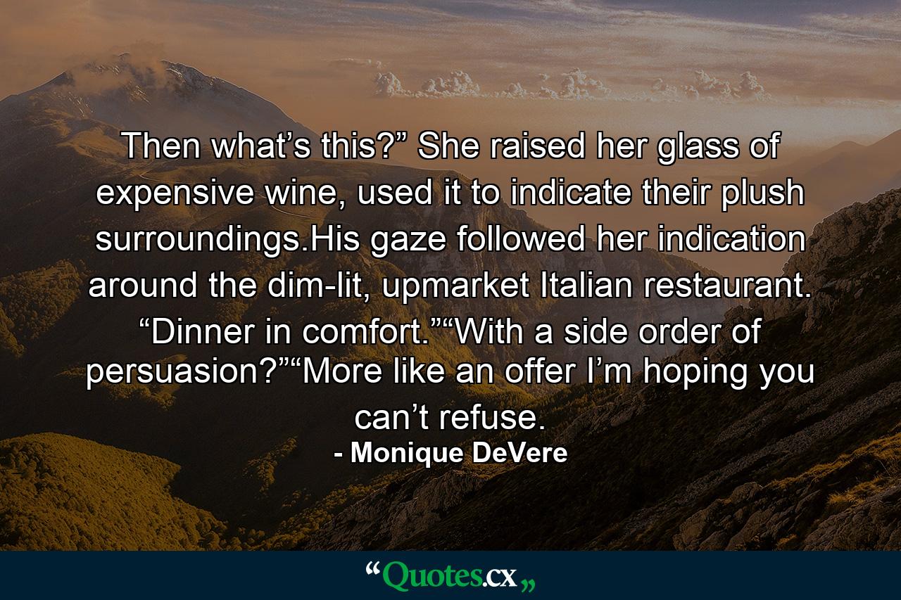 Then what’s this?” She raised her glass of expensive wine, used it to indicate their plush surroundings.His gaze followed her indication around the dim-lit, upmarket Italian restaurant. “Dinner in comfort.”“With a side order of persuasion?”“More like an offer I’m hoping you can’t refuse. - Quote by Monique DeVere