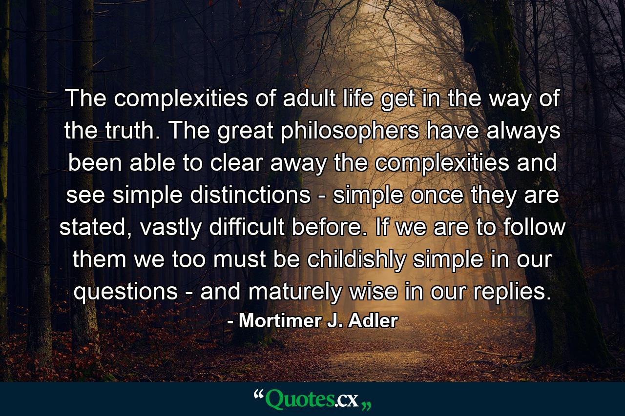 The complexities of adult life get in the way of the truth. The great philosophers have always been able to clear away the complexities and see simple distinctions - simple once they are stated, vastly difficult before. If we are to follow them we too must be childishly simple in our questions - and maturely wise in our replies. - Quote by Mortimer J. Adler