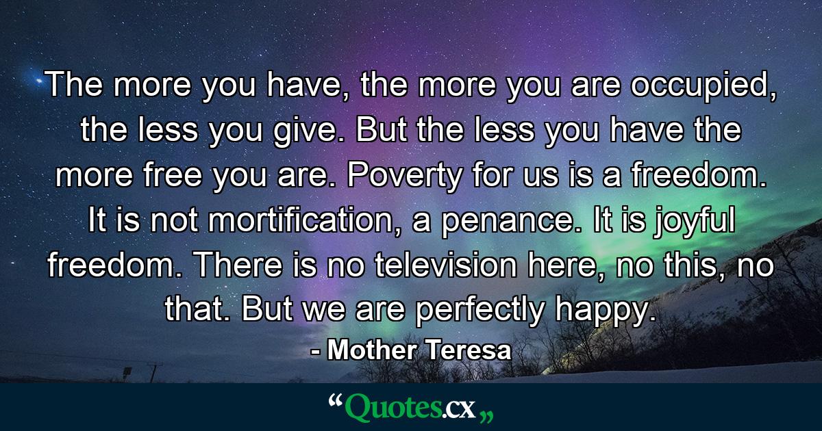 The more you have, the more you are occupied, the less you give. But the less you have the more free you are. Poverty for us is a freedom. It is not mortification, a penance. It is joyful freedom. There is no television here, no this, no that. But we are perfectly happy. - Quote by Mother Teresa