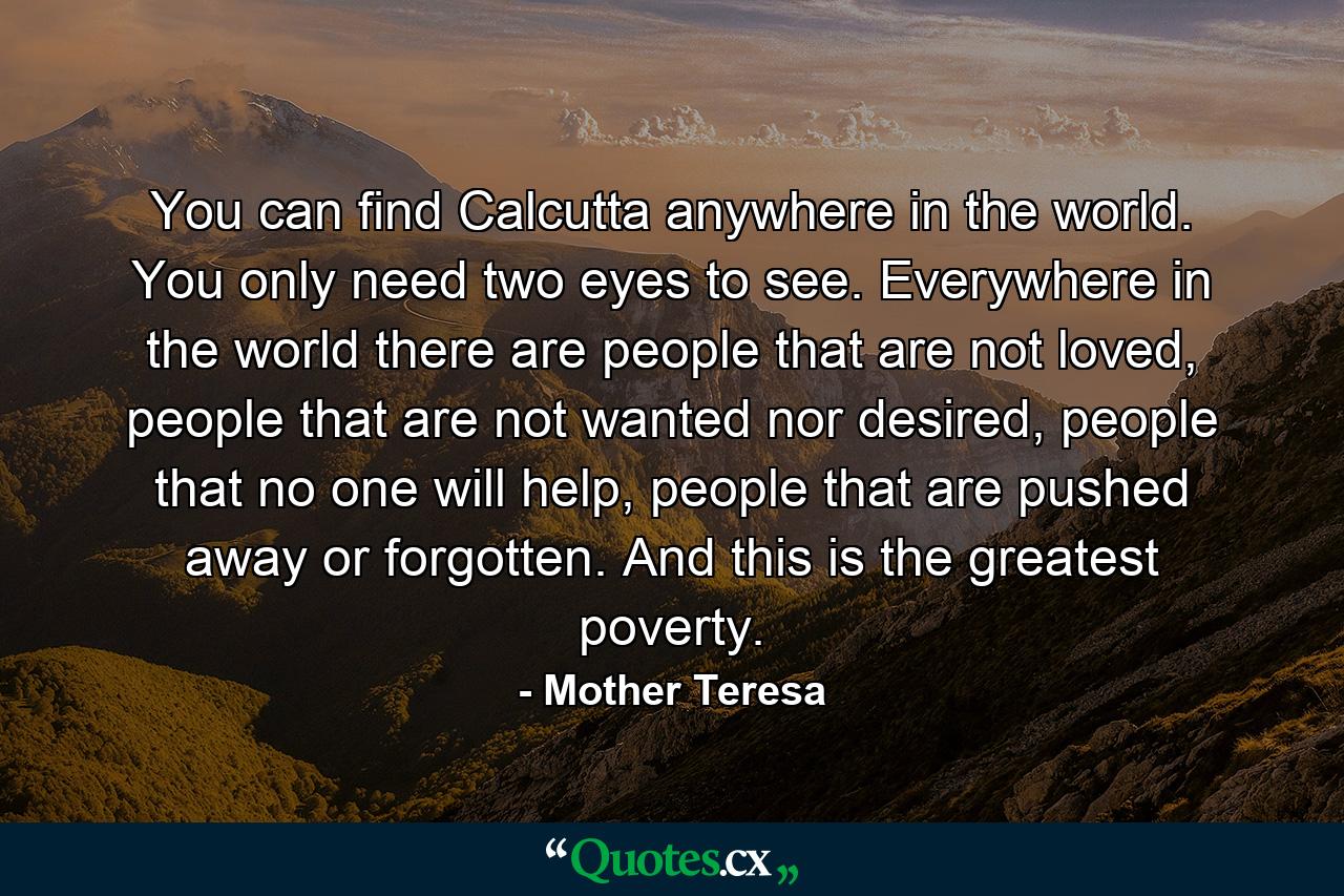 You can find Calcutta anywhere in the world. You only need two eyes to see. Everywhere in the world there are people that are not loved, people that are not wanted nor desired, people that no one will help, people that are pushed away or forgotten. And this is the greatest poverty. - Quote by Mother Teresa