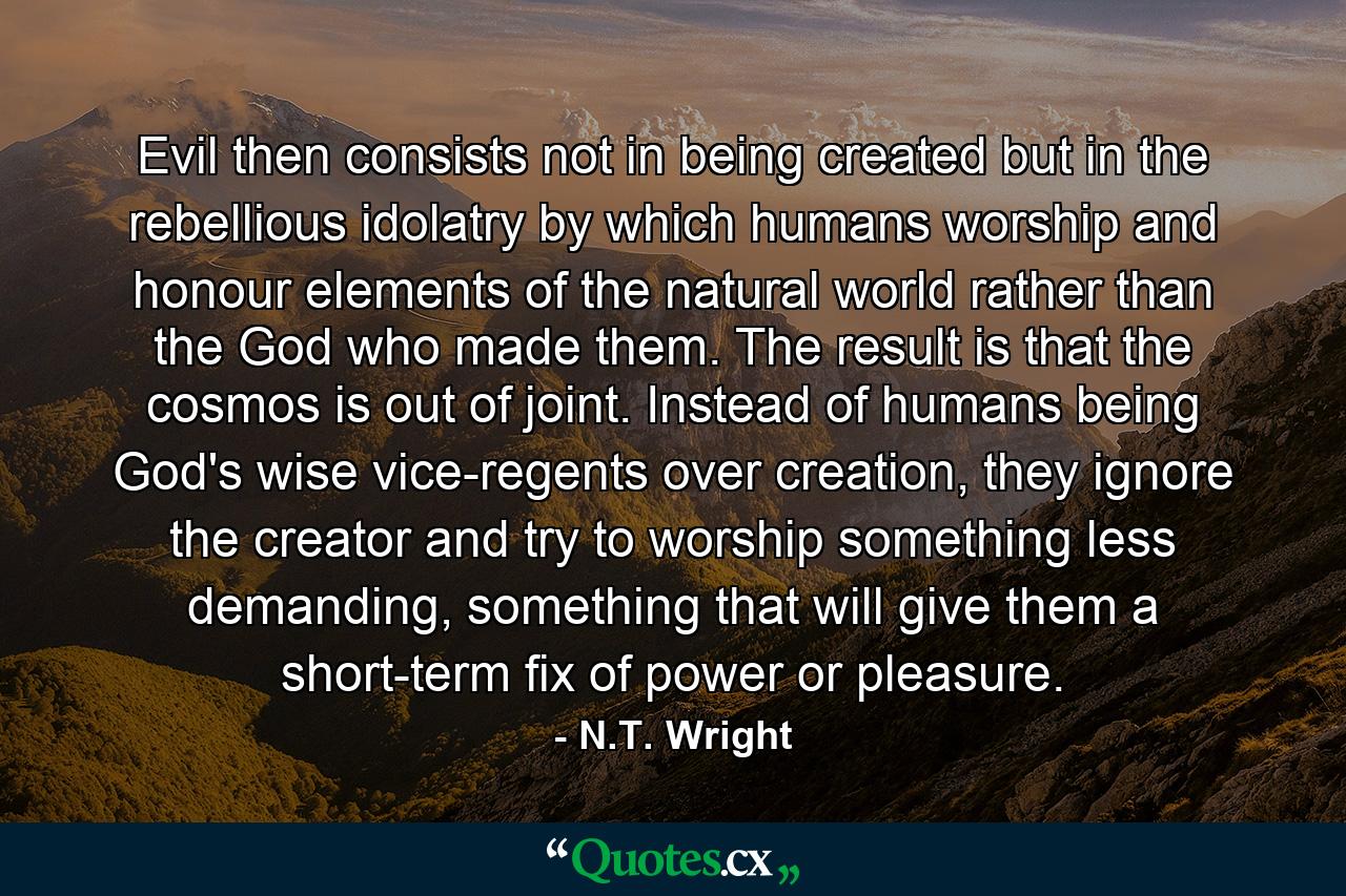 Evil then consists not in being created but in the rebellious idolatry by which humans worship and honour elements of the natural world rather than the God who made them. The result is that the cosmos is out of joint. Instead of humans being God's wise vice-regents over creation, they ignore the creator and try to worship something less demanding, something that will give them a short-term fix of power or pleasure. - Quote by N.T. Wright