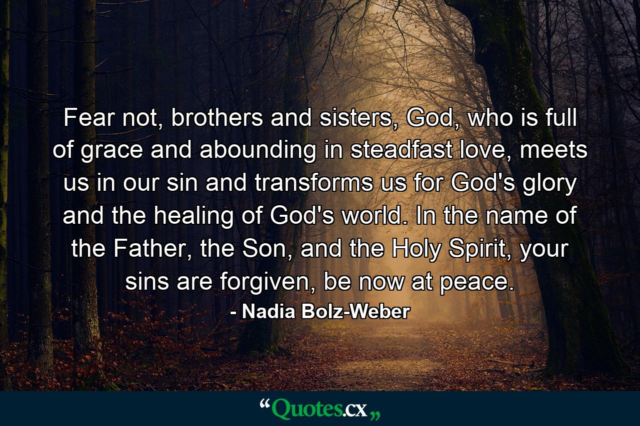 Fear not, brothers and sisters, God, who is full of grace and abounding in steadfast love, meets us in our sin and transforms us for God's glory and the healing of God's world. In the name of the Father, the Son, and the Holy Spirit, your sins are forgiven, be now at peace. - Quote by Nadia Bolz-Weber