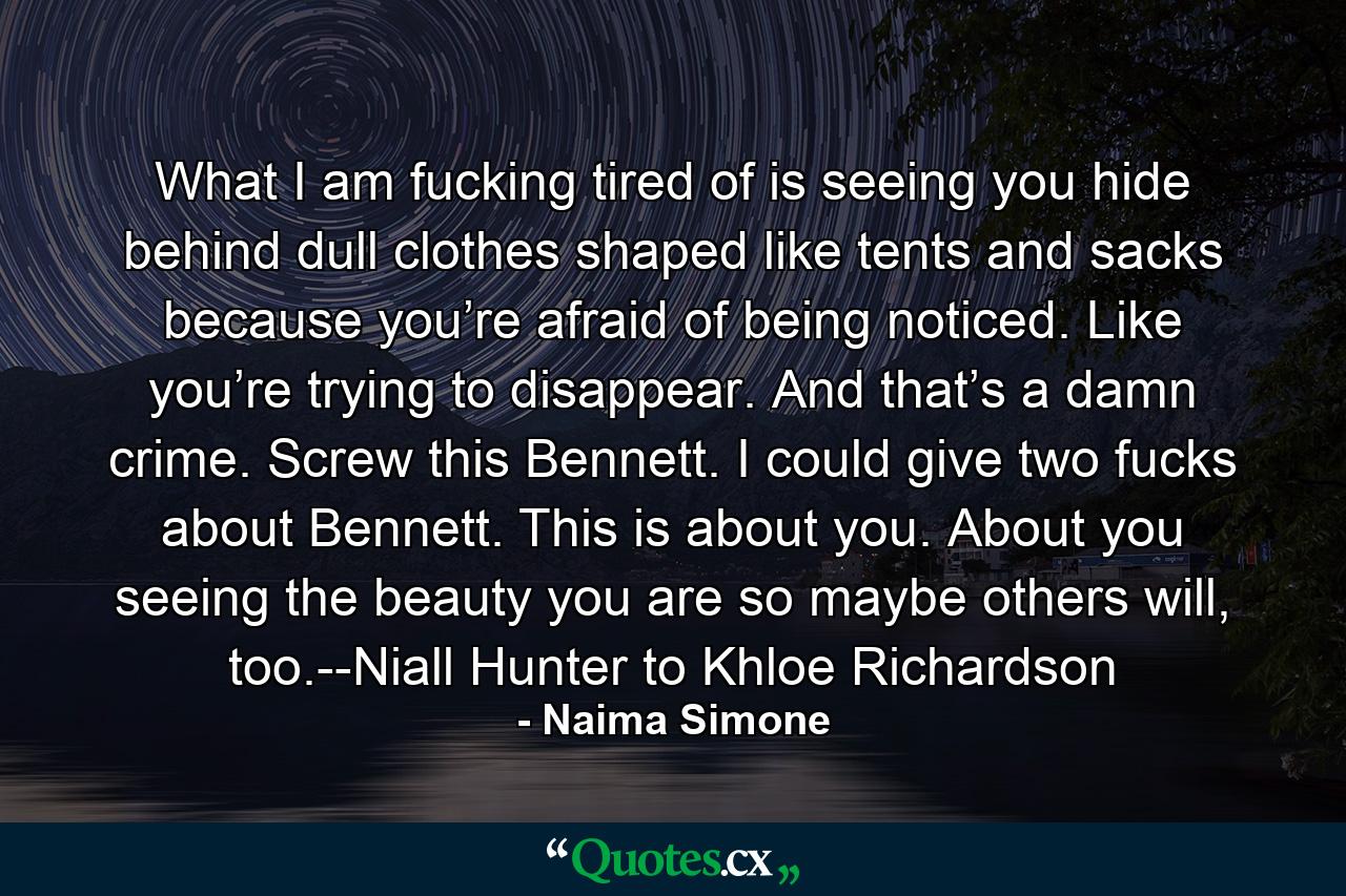 What I am fucking tired of is seeing you hide behind dull clothes shaped like tents and sacks because you’re afraid of being noticed. Like you’re trying to disappear. And that’s a damn crime. Screw this Bennett. I could give two fucks about Bennett. This is about you. About you seeing the beauty you are so maybe others will, too.--Niall Hunter to Khloe Richardson - Quote by Naima Simone