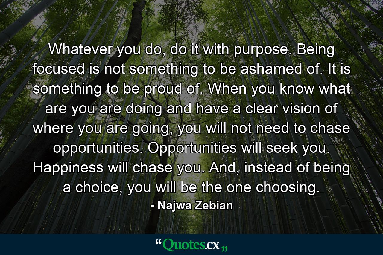 Whatever you do, do it with purpose. Being focused is not something to be ashamed of. It is something to be proud of. When you know what are you are doing and have a clear vision of where you are going, you will not need to chase opportunities. Opportunities will seek you. Happiness will chase you. And, instead of being a choice, you will be the one choosing. - Quote by Najwa Zebian