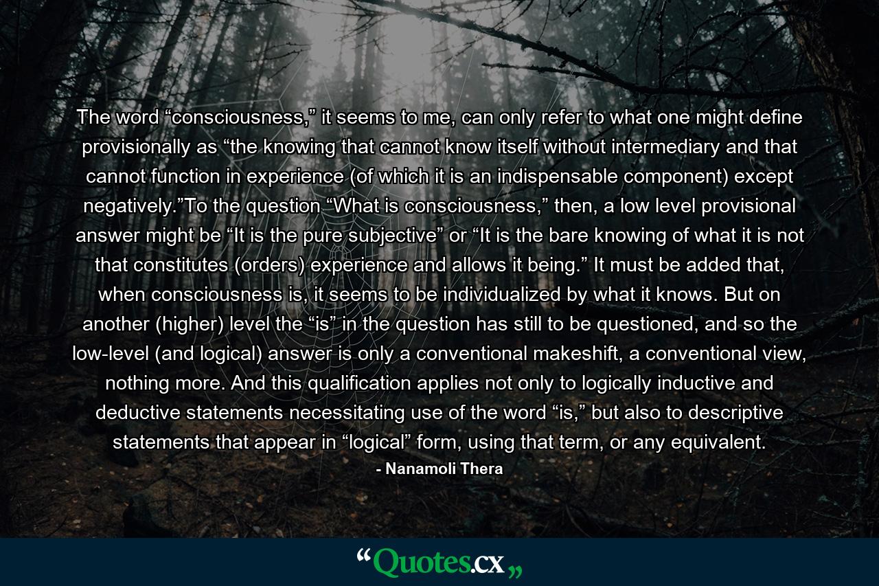 The word “consciousness,” it seems to me, can only refer to what one might define provisionally as “the knowing that cannot know itself without intermediary and that cannot function in experience (of which it is an indispensable component) except negatively.”To the question “What is consciousness,” then, a low level provisional answer might be “It is the pure subjective” or “It is the bare knowing of what it is not that constitutes (orders) experience and allows it being.” It must be added that, when consciousness is, it seems to be individualized by what it knows. But on another (higher) level the “is” in the question has still to be questioned, and so the low-level (and logical) answer is only a conventional makeshift, a conventional view, nothing more. And this qualification applies not only to logically inductive and deductive statements necessitating use of the word “is,” but also to descriptive statements that appear in “logical” form, using that term, or any equivalent. - Quote by Nanamoli Thera