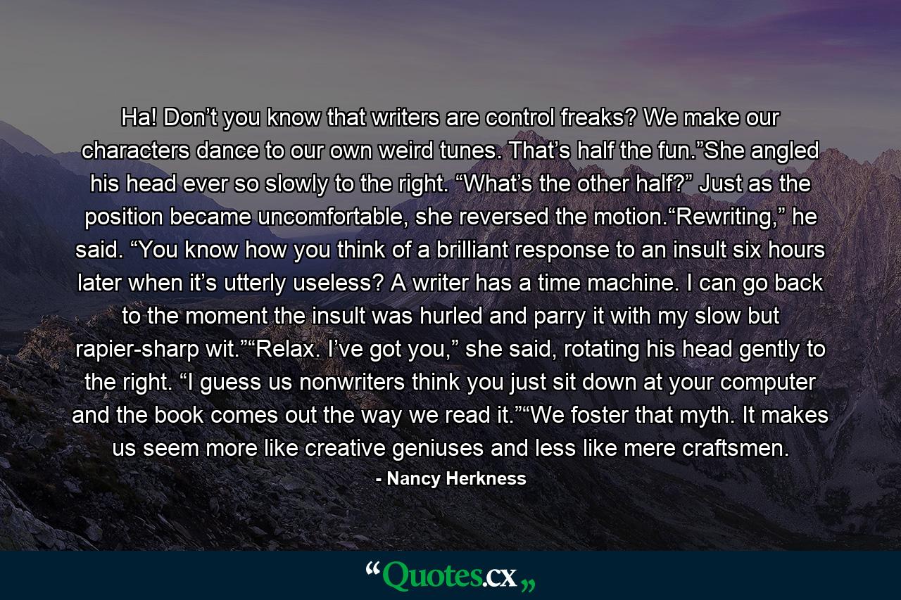 Ha! Don’t you know that writers are control freaks? We make our characters dance to our own weird tunes. That’s half the fun.”She angled his head ever so slowly to the right. “What’s the other half?” Just as the position became uncomfortable, she reversed the motion.“Rewriting,” he said. “You know how you think of a brilliant response to an insult six hours later when it’s utterly useless? A writer has a time machine. I can go back to the moment the insult was hurled and parry it with my slow but rapier-sharp wit.”“Relax. I’ve got you,” she said, rotating his head gently to the right. “I guess us nonwriters think you just sit down at your computer and the book comes out the way we read it.”“We foster that myth. It makes us seem more like creative geniuses and less like mere craftsmen. - Quote by Nancy Herkness