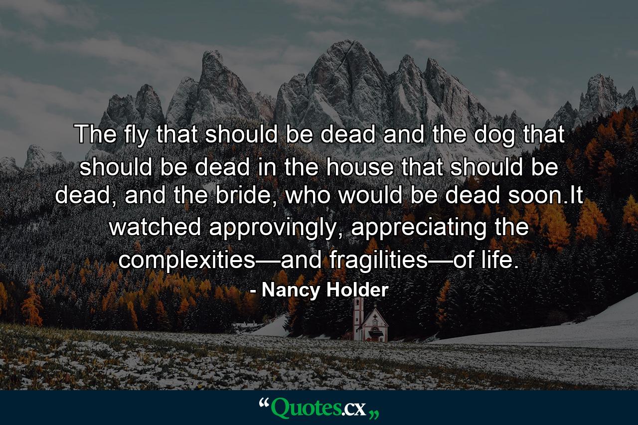 The fly that should be dead and the dog that should be dead in the house that should be dead, and the bride, who would be dead soon.It watched approvingly, appreciating the complexities—and fragilities—of life. - Quote by Nancy Holder