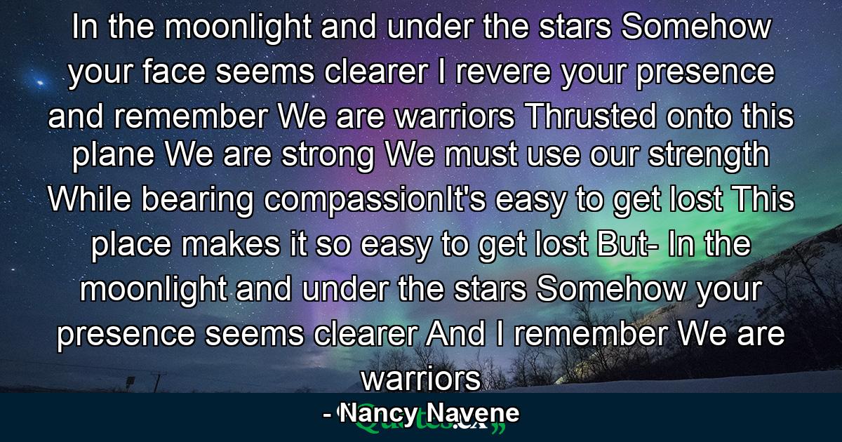 In the moonlight and under the stars Somehow your face seems clearer I revere your presence and remember We are warriors Thrusted onto this plane We are strong We must use our strength While bearing compassionIt's easy to get lost This place makes it so easy to get lost But- In the moonlight and under the stars Somehow your presence seems clearer And I remember We are warriors - Quote by Nancy Navene