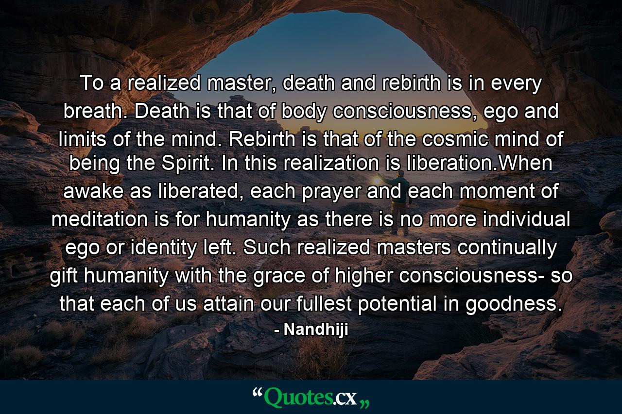 To a realized master, death and rebirth is in every breath. Death is that of body consciousness, ego and limits of the mind. Rebirth is that of the cosmic mind of being the Spirit. In this realization is liberation.When awake as liberated, each prayer and each moment of meditation is for humanity as there is no more individual ego or identity left. Such realized masters continually gift humanity with the grace of higher consciousness- so that each of us attain our fullest potential in goodness. - Quote by Nandhiji