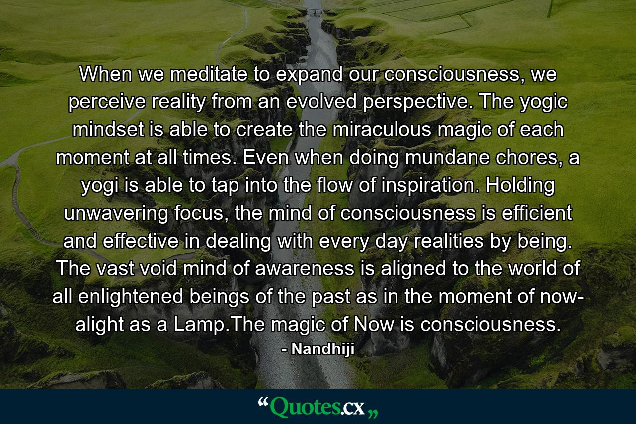 When we meditate to expand our consciousness, we perceive reality from an evolved perspective. The yogic mindset is able to create the miraculous magic of each moment at all times. Even when doing mundane chores, a yogi is able to tap into the flow of inspiration. Holding unwavering focus, the mind of consciousness is efficient and effective in dealing with every day realities by being. The vast void mind of awareness is aligned to the world of all enlightened beings of the past as in the moment of now- alight as a Lamp.The magic of Now is consciousness. - Quote by Nandhiji